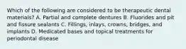 Which of the following are considered to be therapeutic dental materials? A. Partial and complete dentures B. Fluorides and pit and fissure sealants C. Fillings, inlays, crowns, bridges, and implants D. Medicated bases and topical treatments for periodontal disease