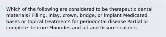 Which of the following are considered to be therapeutic dental materials? Filling, inlay, crown, bridge, or implant Medicated bases or topical treatments for periodontal disease Partial or complete denture Fluorides and pit and fissure sealants