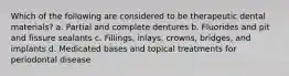 Which of the following are considered to be therapeutic dental materials? a. Partial and complete dentures b. Fluorides and pit and fissure sealants c. Fillings, inlays, crowns, bridges, and implants d. Medicated bases and topical treatments for periodontal disease