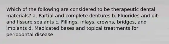 Which of the following are considered to be therapeutic dental materials? a. Partial and complete dentures b. Fluorides and pit and fissure sealants c. Fillings, inlays, crowns, bridges, and implants d. Medicated bases and topical treatments for periodontal disease