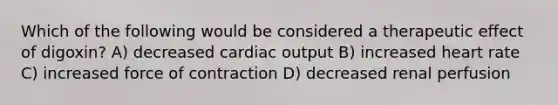 Which of the following would be considered a therapeutic effect of digoxin? A) decreased cardiac output B) increased heart rate C) increased force of contraction D) decreased renal perfusion