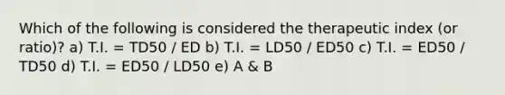 Which of the following is considered the therapeutic index (or ratio)? a) T.I. = TD50 / ED b) T.I. = LD50 / ED50 c) T.I. = ED50 / TD50 d) T.I. = ED50 / LD50 e) A & B