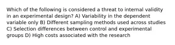 Which of the following is considered a threat to internal validity in an experimental design? A) Variability in the dependent variable only B) Different sampling methods used across studies C) Selection differences between control and experimental groups D) High costs associated with the research