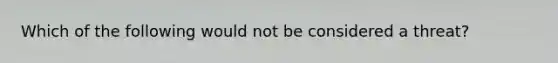 Which of the following would not be considered a threat?