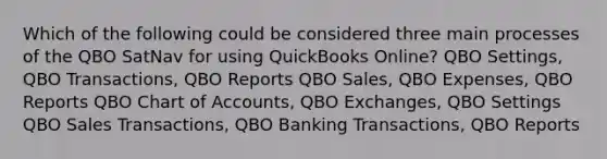 Which of the following could be considered three main processes of the QBO SatNav for using QuickBooks Online? QBO Settings, QBO Transactions, QBO Reports QBO Sales, QBO Expenses, QBO Reports QBO Chart of Accounts, QBO Exchanges, QBO Settings QBO Sales Transactions, QBO Banking Transactions, QBO Reports