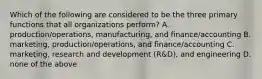 Which of the following are considered to be the three primary functions that all organizations​ perform? A. ​production/operations, manufacturing, and​ finance/accounting B. ​marketing, production/operations, and​ finance/accounting C. ​marketing, research and development​ (R&D), and engineering D. none of the above