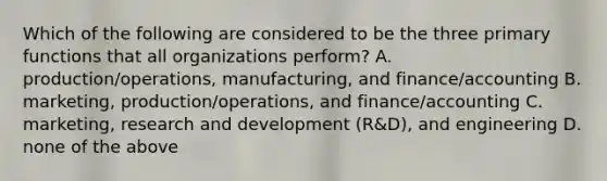 Which of the following are considered to be the three primary functions that all organizations​ perform? A. ​production/operations, manufacturing, and​ finance/accounting B. ​marketing, production/operations, and​ finance/accounting C. ​marketing, research and development​ (R&D), and engineering D. none of the above