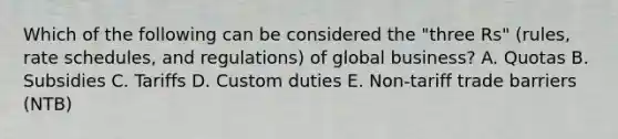 Which of the following can be considered the​ "three Rs"​ (rules, rate​ schedules, and​ regulations) of global​ business? A. Quotas B. Subsidies C. Tariffs D. Custom duties E. ​Non-tariff trade barriers​ (NTB)