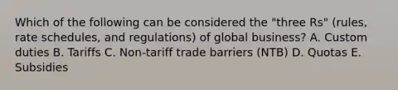 Which of the following can be considered the​ "three Rs"​ (rules, rate​ schedules, and​ regulations) of global​ business? A. Custom duties B. Tariffs C. ​Non-tariff trade barriers​ (NTB) D. Quotas E. Subsidies