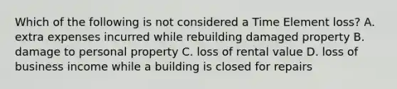 Which of the following is not considered a Time Element loss? A. extra expenses incurred while rebuilding damaged property B. damage to personal property C. loss of rental value D. loss of business income while a building is closed for repairs