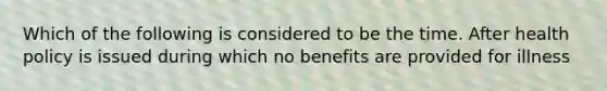 Which of the following is considered to be the time. After health policy is issued during which no benefits are provided for illness