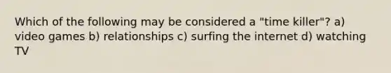 Which of the following may be considered a "time killer"? a) video games b) relationships c) surfing the internet d) watching TV