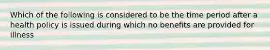 Which of the following is considered to be the time period after a health policy is issued during which no benefits are provided for illness