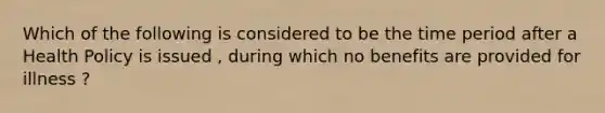 Which of the following is considered to be the time period after a Health Policy is issued , during which no benefits are provided for illness ?