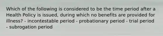 Which of the following is considered to be the time period after a Health Policy is issued, during which no benefits are provided for illness? - incontestable period - probationary period - trial period - subrogation period