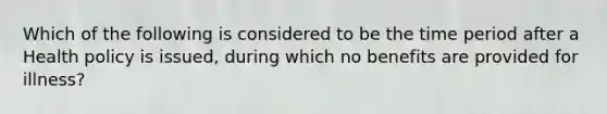 Which of the following is considered to be the time period after a Health policy is issued, during which no benefits are provided for illness?