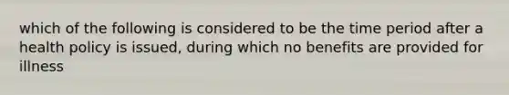 which of the following is considered to be the time period after a health policy is issued, during which no benefits are provided for illness