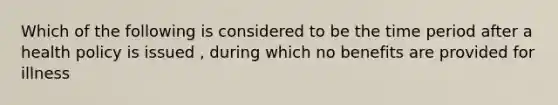 Which of the following is considered to be the time period after a health policy is issued , during which no benefits are provided for illness