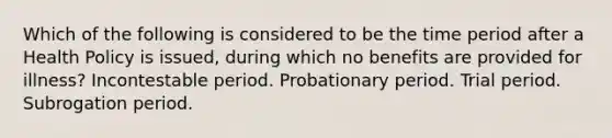 Which of the following is considered to be the time period after a Health Policy is issued, during which no benefits are provided for illness? Incontestable period. Probationary period. Trial period. Subrogation period.