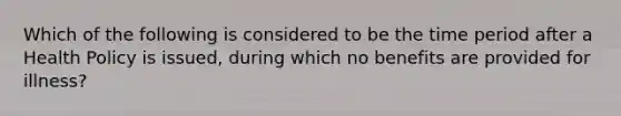 Which of the following is considered to be the time period after a Health Policy is issued, during which no benefits are provided for illness?