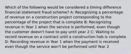 Which of the following would be considered a timing difference financial statement fraud scheme? A: Recognizing a percentage of revenue on a construction project corresponding to the percentage of the project that is complete B: Recognizing revenue in Year 1 when the service is performed, even though the customer doesn't have to pay until year 2 C: Waiting to record revenue on a contract until a construction hob is complete D: Recording revenue in Year 1 when the payment is received even though the service won't be performed until Year 2