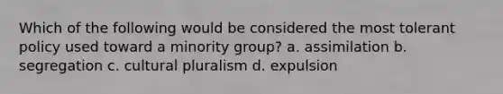 Which of the following would be considered the most tolerant policy used toward a minority group? a. assimilation b. segregation c. cultural pluralism d. expulsion