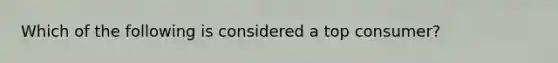 Which of the following is considered a top consumer?