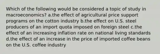 Which of the following would be considered a topic of study in macroeconomics? a.the effect of agricultural price support programs on the cotton industry b.the effect on U.S. steel producers of an import quota imposed on foreign steel c.the effect of an increasing inflation rate on national living standards d.the effect of an increase in the price of imported coffee beans on the U.S. coffee industry