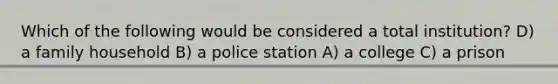 Which of the following would be considered a total institution? D) a family household B) a police station A) a college C) a prison