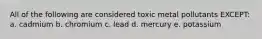 All of the following are considered toxic metal pollutants EXCEPT: a. cadmium b. chromium c. lead d. mercury e. potassium