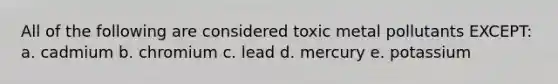 All of the following are considered toxic metal pollutants EXCEPT: a. cadmium b. chromium c. lead d. mercury e. potassium