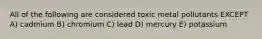 All of the following are considered toxic metal pollutants EXCEPT A) cadmium B) chromium C) lead D) mercury E) potassium