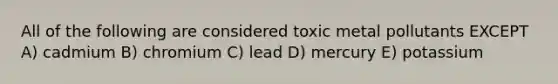 All of the following are considered toxic metal pollutants EXCEPT A) cadmium B) chromium C) lead D) mercury E) potassium