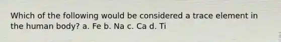 Which of the following would be considered a trace element in the human body? a. Fe b. Na c. Ca d. Ti