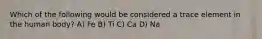 Which of the following would be considered a trace element in the human body? A) Fe B) Ti C) Ca D) Na