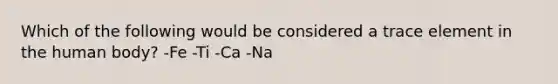 Which of the following would be considered a trace element in the human body? -Fe -Ti -Ca -Na