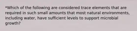 *Which of the following are considered trace elements that are required in such small amounts that most natural environments, including water, have sufficient levels to support microbial growth?