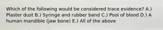 Which of the following would be considered trace evidence? A.) Plaster dust B.) Syringe and rubber band C.) Pool of blood D.) A human mandible (jaw bone) E.) All of the above