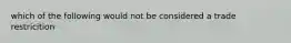 which of the following would not be considered a trade restricition