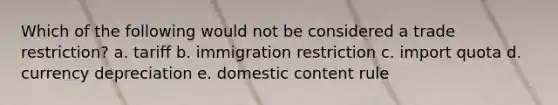 Which of the following would not be considered a trade restriction? a. tariff b. immigration restriction c. import quota d. currency depreciation e. domestic content rule