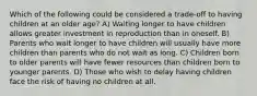 Which of the following could be considered a trade-off to having children at an older age? A) Waiting longer to have children allows greater investment in reproduction than in oneself. B) Parents who wait longer to have children will usually have more children than parents who do not wait as long. C) Children born to older parents will have fewer resources than children born to younger parents. D) Those who wish to delay having children face the risk of having no children at all.