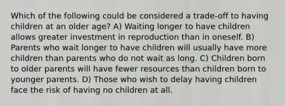 Which of the following could be considered a trade-off to having children at an older age? A) Waiting longer to have children allows greater investment in reproduction than in oneself. B) Parents who wait longer to have children will usually have more children than parents who do not wait as long. C) Children born to older parents will have fewer resources than children born to younger parents. D) Those who wish to delay having children face the risk of having no children at all.