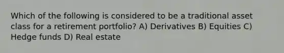 Which of the following is considered to be a traditional asset class for a retirement portfolio? A) Derivatives B) Equities C) Hedge funds D) Real estate