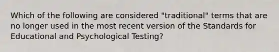 Which of the following are considered "traditional" terms that are no longer used in the most recent version of the Standards for Educational and Psychological Testing?