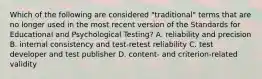 Which of the following are considered "traditional" terms that are no longer used in the most recent version of the Standards for Educational and Psychological Testing? A. reliability and precision B. internal consistency and test-retest reliability C. test developer and test publisher D. content- and criterion-related validity