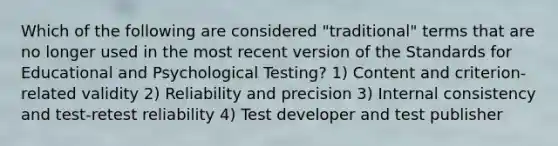 Which of the following are considered "traditional" terms that are no longer used in the most recent version of the Standards for Educational and Psychological Testing? 1) Content and criterion-related validity 2) Reliability and precision 3) Internal consistency and test-retest reliability 4) Test developer and test publisher