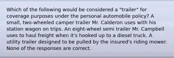 Which of the following would be considered a "trailer" for coverage purposes under the personal automobile policy? A small, two-wheeled camper trailer Mr. Calderon uses with his station wagon on trips. An eight-wheel semi trailer Mr. Campbell uses to haul freight when it's hooked up to a diesel truck. A utility trailer designed to be pulled by the insured's riding mower. None of the responses are correct.