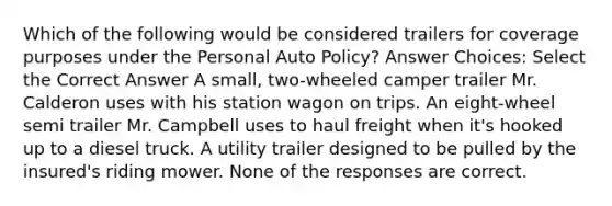 Which of the following would be considered trailers for coverage purposes under the Personal Auto Policy? Answer Choices: Select the Correct Answer A small, two-wheeled camper trailer Mr. Calderon uses with his station wagon on trips. An eight-wheel semi trailer Mr. Campbell uses to haul freight when it's hooked up to a diesel truck. A utility trailer designed to be pulled by the insured's riding mower. None of the responses are correct.