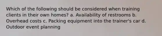 Which of the following should be considered when training clients in their own homes? a. Availability of restrooms b. Overhead costs c. Packing equipment into the trainer's car d. Outdoor event planning