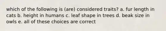 which of the following is (are) considered traits? a. fur length in cats b. height in humans c. leaf shape in trees d. beak size in owls e. all of these choices are correct